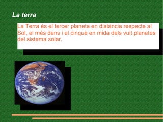 La terra
La Terra és el tercer planeta en distància respecte al
Sol, el més dens i el cinquè en mida dels vuit planetes
del sistema solar.
La Terra és el tercer planeta en distància respecte al
Sol, el més dens i el cinquè en mida dels vuit planetes
del sistema solar.
 