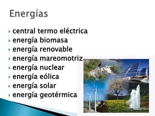  central termo eléctrica
 energía biomasa
 energía renovable
 energía mareomotriz
 energía nuclear
 energía eólica
 energía solar
 energía geotérmica
 