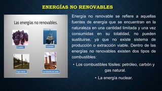 ENERGÍAS NO RENOVABLES
Energía no renovable se refiere a aquellas
fuentes de energía que se encuentran en la
naturaleza en una cantidad limitada y una vez
consumidas en su totalidad, no pueden
sustituirse, ya que no existe sistema de
producción o extracción viable. Dentro de las
energías no renovables existen dos tipos de
combustibles:
• Los combustibles fósiles: petróleo, carbón y
gas natural.
• La energía nuclear.
 