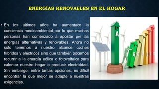ENERGÍAS RENOVABLES EN EL HOGAR
• En los últimos años ha aumentado la
conciencia medioambiental por lo que muchas
personas han comenzado a apostar por las
energías alternativas y renovables. Ahora no
solo tenemos a nuestro alcance coches
híbridos y eléctricos sino que también podemos
recurrir a la energía eólica o fotovoltaica para
calentar nuestro hogar o producir electricidad.
Sin embargo, entre tantas opciones, es difícil
encontrar la que mejor se adapte a nuestras
exigencias.
 