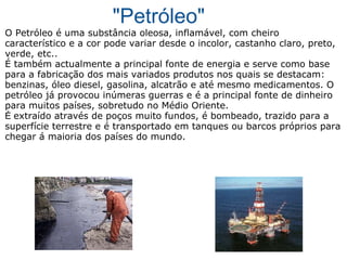 "Petróleo" O Petróleo é uma substância oleosa, inflamável, com cheiro característico e a cor pode variar desde o incolor, castanho claro, preto, verde, etc.. É também actualmente a principal fonte de energia e serve como base para a fabricação dos mais variados produtos nos quais se destacam: benzinas, óleo diesel, gasolina, alcatrão e até mesmo medicamentos. O petróleo já provocou inúmeras guerras e é a principal fonte de dinheiro para muitos países, sobretudo no Médio Oriente. É  extraído através de poços muito fundos, é bombeado, trazido para a superfície terrestre e é transportado em tanques ou barcos próprios para chegar á maioria dos países do mundo. 