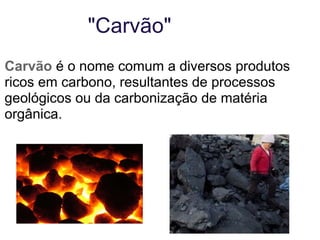 "Carvão" Carvão  é o nome comum a diversos produtos ricos em carbono, resultantes de processos geológicos ou da carbonização de matéria orgânica. 