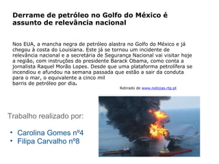 Trabalho realizado por: Carolina Gomes nº4 Filipa Carvalho nº8 Derrame de petróleo no Golfo do México é assunto de relevância nacional Nos EUA, a mancha negra de petróleo alastra no Golfo do México e já chegou à costa do Louisiana. Este já se tornou um incidente de relevância nacional e a secretária de Segurança Nacional vai visitar hoje a região, com instruções do presidente Barack Obama, como conta a jornalista Raquel Morão Lopes. Desde que uma plataforma petrolífera se incendiou e afundou na semana passada que estão a sair da conduta para o mar, o equivalente a cinco mil barris de petróleo por   dia .                                                                                         Retirado de   www.noticias.rtp.pt 