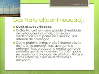 Gás Natural(continuação):
 Quais as suas utilidades.
 O Gás Natural tem uma grande diversidade
de aplicações industriais, comerciais,
residenciais e em países de clima frio, nos
sistemas de calefação.
 Como matéria-prima, o gás é insumo básico
da indústria gasoquímica, que como a
petroquímica, produz uma ampla gama de
produtos químicos industriais. Também pode
ser usado na fabricação de plásticos, tintas e
fibras sintéticas, além de fertilizantes e
derivados.
15 de Maio de 201313
 