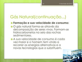 Gás Natural(continuação...)
 Formação e sua velocidade de consumo:
 O gás natural forma-se através da
decomposição de seres vivos. Formam-se
hidrocarbonetos no seio das rochas
sedimentares.
 A sua velocidade de consumo é cada
vez maior e o homem tem vindo a
recorrer as energias alternativas e a
novas tecnologias que o substituem.
15 de Maio de 201314
 