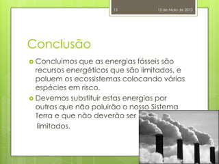 Conclusão
 Concluimos que as energias fósseis são
recursos energéticos que são limitados, e
poluem os ecossistemas colocando várias
espécies em risco.
 Devemos substituir estas energias por
outras que não poluirão o nosso Sistema
Terra e que não deverão ser
limitados.
15 de Maio de 201315
 