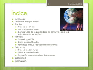 Índice
 Introdução;
 O que são energias fósseis;
 Carvão:
 O que é o carvão;
 Quais as suas utilidades;
 Comparaçao da sua velocidade de consumo com a sua
velocidade de formação;
 Petróleo:
 O que é o petróleo;
 Quais as suas utilidades;
 Formação e a sua velocidade de consumo;
 Gás natural:
 O que é o gás natural;
 Quais as suas utilidades;
 Formação e sua velocidade de consumo;
 Conclusão.
 Bibliografia.
9 de Maio de 20132
 