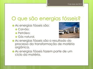 O que são energias fósseis?
 As energias fósseis são:
 Carvão;
 Petróleo;
 Gás natural.
 As energias fósseis são o resultado do
processo da transformação de matéria
orgânica.
 As energias fósseis fazem parte de um
ciclo da matéria.
9 de Maio de 20134
 