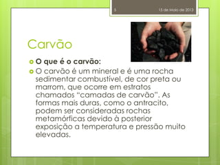 Carvão
 O que é o carvão:
 O carvão é um mineral e é uma rocha
sedimentar combustível, de cor preta ou
marrom, que ocorre em estratos
chamados “camadas de carvão”. As
formas mais duras, como o antracito,
podem ser consideradas rochas
metamórficas devido à posterior
exposição a temperatura e pressão muito
elevadas.
15 de Maio de 20135
 