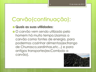 Carvão(continuação):
 Quais as suas utilidades:
 O carvão vem sendo utilizado pelo
homem há muito tempo.Usamos o
carvão como fontes de energia, para
podermos cozinhar alimentos(ex:frango
de Churrasco,sardinhas,etc...) e para
antigos transportes(ex:Comboio a
carvão).
10 de Maio de 20136
 