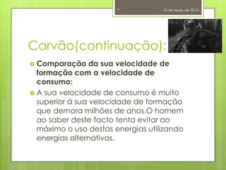 Carvão(continuação):
 Comparação da sua velocidade de
formação com a velocidade de
consumo:
 A sua velocidade de consumo é muito
superior á sua velocidade de formação
que demora milhões de anos.O homem
ao saber deste facto tenta evitar ao
máximo o uso destas energias utilizando
energias alternativas.
15 de Maio de 20137
 