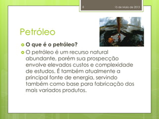 Petróleo
 O que é o petróleo?
 O petróleo é um recurso natural
abundante, porém sua prospecção
envolve elevados custos e complexidade
de estudos. É também atualmente a
principal fonte de energia, servindo
também como base para fabricação dos
mais variados produtos.
15 de Maio de 20138
 