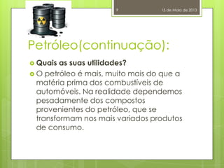 Petróleo(continuação):
 Quais as suas utilidades?
 O petróleo é mais, muito mais do que a
matéria prima dos combustíveis de
automóveis. Na realidade dependemos
pesadamente dos compostos
provenientes do petróleo, que se
transformam nos mais variados produtos
de consumo.
15 de Maio de 20139
 