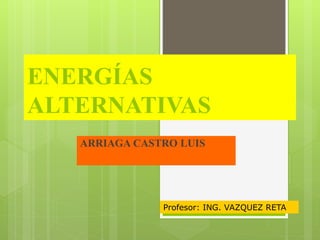 ENERGÍAS
ALTERNATIVAS
ARRIAGA CASTRO LUIS
Profesor: ING. VAZQUEZ RETA
 