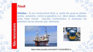 Nãorenováveis
Fóssil
Petróleo – É um combustível fóssil, a partir do qual se obtem
outros produtos, como a gasolina e o óleo diesel, utilizados
para fazer mover veículos motorizados. A extração do
petróleo faz-se através das refinarias.
https://www.youtube.com/watch?v=UkxZzSBX2-w
 