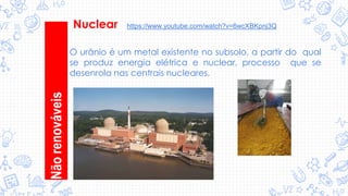 O urânio é um metal existente no subsolo, a partir do qual
se produz energia elétrica e nuclear, processo que se
desenrola nas centrais nucleares.
Nãorenováveis
Nuclear https://www.youtube.com/watch?v=6wcXBKpnj3Q
 