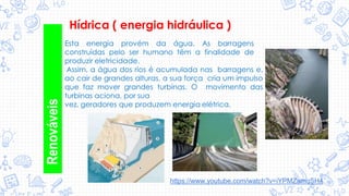 Renováveis
Hídrica ( energia hidráulica )
Esta energia provém da água. As barragens
construídas pelo ser humano têm a finalidade de
produzir eletricidade.
Assim, a água dos rios é acumulada nas barragens e,
ao cair de grandes alturas, a sua força cria um impulso
que faz mover grandes turbinas. O movimento das
turbinas aciona, por sua
vez, geradores que produzem energia elétrica.
https://www.youtube.com/watch?v=iYPMZamqSH4
 