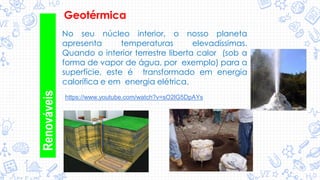 Geotérmica
No seu núcleo interior, o nosso planeta
apresenta temperaturas elevadíssimas.
Quando o interior terrestre liberta calor (sob a
forma de vapor de água, por exemplo) para a
superfície, este é transformado em energia
calorífica e em energia elétrica.
Renováveis
https://www.youtube.com/watch?v=sO2lG5DpAYs
 