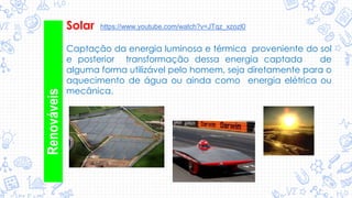 Solar
Renováveis Captação da energia luminosa e térmica proveniente do sol
e posterior transformação dessa energia captada de
alguma forma utilizável pelo homem, seja diretamente para o
aquecimento de água ou ainda como energia elétrica ou
mecânica.
https://www.youtube.com/watch?v=JTqz_xzozl0
 