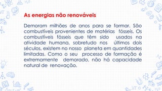 As energias não renováveis
Demoram milhões de anos para se formar. São
combustíveis provenientes de matérias fósseis. Os
combustíveis fósseis que têm sido usados na
atividade humana, sobretudo nos últimos dois
séculos, existem no nosso planeta em quantidades
limitadas. Como o seu processo de formação é
extremamente demorado, não há capacidade
natural de renovação.
 