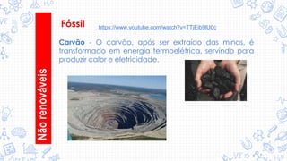 Fóssil
Carvão - O carvão, após ser extraído das minas, é
transformado em energia termoelétrica, servindo para
produzir calor e eletricidade.
Nãorenováveis
https://www.youtube.com/watch?v=TTjEib9lU0c
 