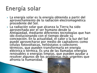 



La energía solar es la energía obtenida a partir del
aprovechamiento de la radiación electromagnética
procedente del Sol.
La radiación solar que alcanza la Tierra ha sido
aprovechada por el ser humano desde la
Antigüedad, mediante diferentes tecnologías que han
ido evolucionando con el tiempo desde su
concepción. En la actualidad, el calor y la luz del Sol
puede aprovecharse por medio de captadores como
células fotovoltaicas, helióstatos o colectores
térmicos, que pueden transformarla en energía
eléctrica o térmica. Es una de las llamadas energías
renovables o energías limpias, que pueden ayudar a
resolver algunos de los problemas más urgentes que
afronta la humanidad.

 