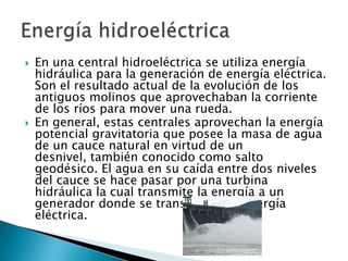 



En una central hidroeléctrica se utiliza energía
hidráulica para la generación de energía eléctrica.
Son el resultado actual de la evolución de los
antiguos molinos que aprovechaban la corriente
de los ríos para mover una rueda.
En general, estas centrales aprovechan la energía
potencial gravitatoria que posee la masa de agua
de un cauce natural en virtud de un
desnivel, también conocido como salto
geodésico. El agua en su caída entre dos niveles
del cauce se hace pasar por una turbina
hidráulica la cual transmite la energía a un
generador donde se transforma en energía
eléctrica.

 