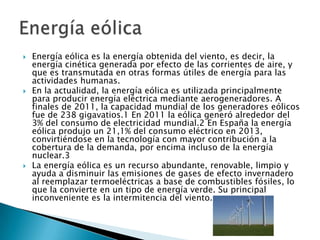 





Energía eólica es la energía obtenida del viento, es decir, la
energía cinética generada por efecto de las corrientes de aire, y
que es transmutada en otras formas útiles de energía para las
actividades humanas.
En la actualidad, la energía eólica es utilizada principalmente
para producir energía eléctrica mediante aerogeneradores. A
finales de 2011, la capacidad mundial de los generadores eólicos
fue de 238 gigavatios.1 En 2011 la eólica generó alrededor del
3% del consumo de electricidad mundial.2 En España la energía
eólica produjo un 21,1% del consumo eléctrico en 2013,
convirtiéndose en la tecnología con mayor contribución a la
cobertura de la demanda, por encima incluso de la energía
nuclear.3
La energía eólica es un recurso abundante, renovable, limpio y
ayuda a disminuir las emisiones de gases de efecto invernadero
al reemplazar termoeléctricas a base de combustibles fósiles, lo
que la convierte en un tipo de energía verde. Su principal
inconveniente es la intermitencia del viento.

 