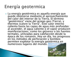 

La energía geotérmica es aquella energía que
puede obtenerse mediante el aprovechamiento
del calor del interior de la Tierra. El término
"geotérmico" viene del griego geo (Tierra), y
thermos (calore la Tierra". Este calor interno
calienta hasta las capas de agua más profundas:
al ascender, el agua caliente o el vapor producen
manifestaciones, como los géiseres o las fuentes
termales, utilizadas para calefacción desde la
época de los romanos. Hoy en día, los progresos
en los métodos de perforación y bombeo
permiten explotar la energía geotérmica en
numerosos lugares del mundo.

 
