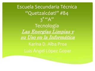 Escuela Secundaria Técnica
“Quetzalcóatl” #84
3° “A”
Tecnología
Las Energías Limpias y
su Uso en la Informática
Karina D. Alba Proa
Luis Ángel López Gopar
 
