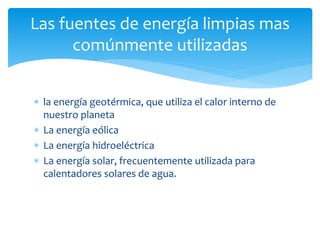  la energía geotérmica, que utiliza el calor interno de
nuestro planeta
 La energía eólica
 La energía hidroeléctrica
 La energía solar, frecuentemente utilizada para
calentadores solares de agua.
Las fuentes de energía limpias mas
comúnmente utilizadas
 