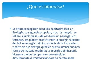  La primera acepción se utiliza habitualmente en
Ecología. La segunda acepción, más restringida, se
refiere a la biomasa «útil» en términos energéticos
formales: las plantas transforman la energía radiante
del Sol en energía química a través de la fotosíntesis,
y parte de esa energía química queda almacenada en
forma de materia orgánica; la energía química de la
biomasa puede recuperarse quemándola
directamente o transformándola en combustible.
¿Que es biomasa?
 