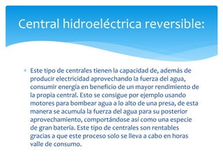  Este tipo de centrales tienen la capacidad de, además de
producir electricidad aprovechando la fuerza del agua,
consumir energía en beneficio de un mayor rendimiento de
la propia central. Esto se consigue por ejemplo usando
motores para bombear agua a lo alto de una presa, de esta
manera se acumula la fuerza del agua para su posterior
aprovechamiento, comportándose así como una especie
de gran batería. Este tipo de centrales son rentables
gracias a que este proceso solo se lleva a cabo en horas
valle de consumo.
Central hidroeléctrica reversible:
 