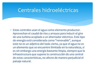  Estas centrales usan el agua como elemento productor.
Aprovechan el caudal de ríos y arroyos para inducir el giro
de una turbina acoplada a un alternador eléctrico. Este tipo
de energía está considerada como “renovable”, aunque
este no es un adjetivo del todo cierto, ya que el agua no es
un elemento que se encuentre ilimitado en la naturaleza, si
es sin embargo una energía bastante limpia, siempre que la
infraestructura que supone la construcción de una central
de estas características, no afecte de manera perjudicial el
paisaje natural.
Centrales hidroeléctricas
 