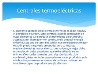  El elemento utilizado en las centrales térmicas es el gas natural,
el petróleo o el carbón. Estas centrales usan la combustión de
estos elementos para producir el movimiento de una turbina
acoplada a un alternador y en consecuencia producir energía
eléctrica. Este tipo de centrales son las que consiguen una mayor
relación precio-megavatio producido, pero su impacto
medioambiental es mayor al resto. Una variante, o mejor dicho
una evolución de las anteriores, que se ha utilizado en los
últimos años son las llamadas centrales térmicas de ciclo
combinado, éstas centrales aprovechan el vapor producido en la
combustión para mover una segunda turbina o turbinas que
también es capaz de producir energía eléctrica.
Centrales termoeléctricas
 