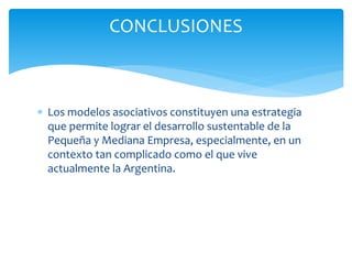  Los modelos asociativos constituyen una estrategia
que permite lograr el desarrollo sustentable de la
Pequeña y Mediana Empresa, especialmente, en un
contexto tan complicado como el que vive
actualmente la Argentina.
CONCLUSIONES
 