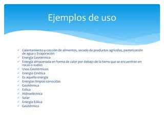  Calentamiento y cocción de alimentos, secado de productos agrícolas, pasterización
de agua y Evaporación
 Energía Geotérmica
 Energía almacenada en forma de calor por debajo de la tierra que se encuentran en
rocas o suelos
 Usos Geotérmicos
 Energía Cinética
 Es aquella energía
 Energías limpias conocidas
 Geotérmica
 Eólica
 Hidroeléctrica
 Solar
 Energía Eólica
 Geotérmica
Ejemplos de uso
 