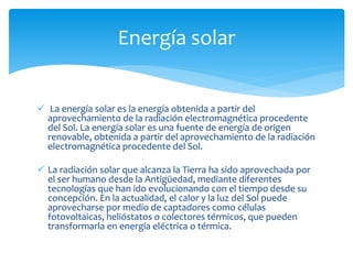  La energía solar es la energía obtenida a partir del
aprovechamiento de la radiación electromagnética procedente
del Sol. La energía solar es una fuente de energía de origen
renovable, obtenida a partir del aprovechamiento de la radiación
electromagnética procedente del Sol.
 La radiación solar que alcanza la Tierra ha sido aprovechada por
el ser humano desde la Antigüedad, mediante diferentes
tecnologías que han ido evolucionando con el tiempo desde su
concepción. En la actualidad, el calor y la luz del Sol puede
aprovecharse por medio de captadores como células
fotovoltaicas, helióstatos o colectores térmicos, que pueden
transformarla en energía eléctrica o térmica.
Energía solar
 