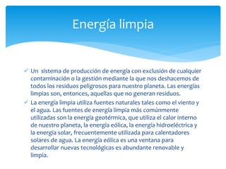  Un sistema de producción de energía con exclusión de cualquier
contaminación o la gestión mediante la que nos deshacemos de
todos los residuos peligrosos para nuestro planeta. Las energías
limpias son, entonces, aquellas que no generan residuos.
 La energía limpia utiliza fuentes naturales tales como el viento y
el agua. Las fuentes de energía limpia más comúnmente
utilizadas son la energía geotérmica, que utiliza el calor interno
de nuestro planeta, la energía eólica, la energía hidroeléctrica y
la energía solar, frecuentemente utilizada para calentadores
solares de agua. La energía eólica es una ventana para
desarrollar nuevas tecnológicas es abundante renovable y
limpia.
Energía limpia
 