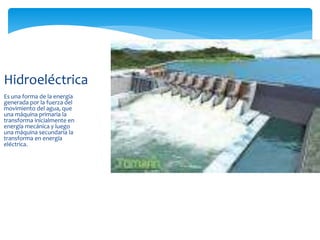 Es una forma de la energía
generada por la fuerza del
movimiento del agua, que
una máquina primaria la
transforma inicialmente en
energía mecánica y luego
una máquina secundaria la
transforma en energía
eléctrica.
Hidroeléctrica
 