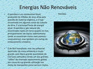 Energias Não Renováveis
• O petróleo é um combustível fóssil,
produzido há milhões de anos atrás pela
pressão de material orgânico, e é hoje
encontrado em algumas zonas do subsolo
da terra. É a principal fonte de energia
atual. O petróleo e gás natural são
encontrados tanto em terra quanto no mar,
principalmente nas bacias sedimentares
(onde se encontram meios mais porosos -
reservatórios), mas também em rochas do
embasamento cristalino.
• É de fácil transporte, mas seu potencial
destruidor do meio-ambiente é muito
grande, pois libera grande quantidade de
CO2 para atmosfera sendo um dos grandes
"vilões" do chamado aquecimento global,
por causa da sua grande utilização nos
meios de transportes como carros e motos.
Petróleo
 