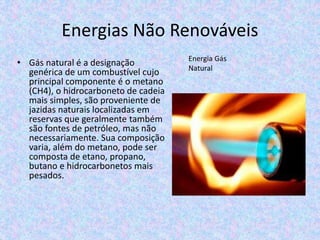 Energias Não Renováveis
• Gás natural é a designação
genérica de um combustível cujo
principal componente é o metano
(CH4), o hidrocarboneto de cadeia
mais simples, são proveniente de
jazidas naturais localizadas em
reservas que geralmente também
são fontes de petróleo, mas não
necessariamente. Sua composição
varia, além do metano, pode ser
composta de etano, propano,
butano e hidrocarbonetos mais
pesados.
Energia Gás
Natural
 