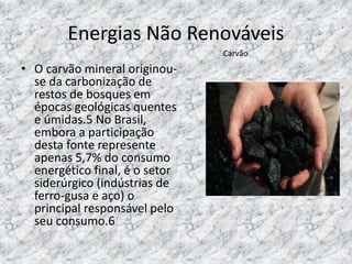 Energias Não Renováveis
• O carvão mineral originou-
se da carbonização de
restos de bosques em
épocas geológicas quentes
e úmidas.5 No Brasil,
embora a participação
desta fonte represente
apenas 5,7% do consumo
energético final, é o setor
siderúrgico (indústrias de
ferro-gusa e aço) o
principal responsável pelo
seu consumo.6
Carvão
 