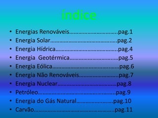 índice
• Energias Renováveis…………………………..pag.1
• Energia Solar………………………………….….pag.2
• Energia Hídrica…………………………………..pag.4
• Energia Geotérmica………………………..…pag.5
• Energia Eólica………………………………..……pag.6
• Energia Não Renováveis……………………..pag.7
• Energia Nuclear…………………………………pag.8
• Petróleo…………………………………….……..pag.9
• Energia do Gás Natural……………..…….pag.10
• Carvão……………………………………………..pag.11
 