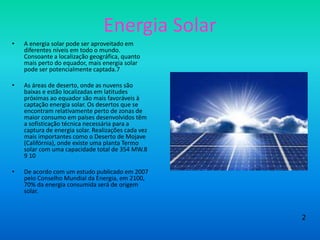 Energia Solar
• A energia solar pode ser aproveitado em
diferentes níveis em todo o mundo.
Consoante a localização geográfica, quanto
mais perto do equador, mais energia solar
pode ser potencialmente captada.7
• As áreas de deserto, onde as nuvens são
baixas e estão localizadas em latitudes
próximas ao equador são mais favoráveis à
captação energia solar. Os desertos que se
encontram relativamente perto de zonas de
maior consumo em países desenvolvidos têm
a sofisticação técnica necessária para a
captura de energia solar. Realizações cada vez
mais importantes como o Deserto de Mojave
(Califórnia), onde existe uma planta Termo
solar com uma capacidade total de 354 MW.8
9 10
• De acordo com um estudo publicado em 2007
pelo Conselho Mundial da Energia, em 2100,
70% da energia consumida será de origem
solar.
2
 