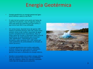 Energia Geotérmica
• Energia geotérmica ou energia geotermal (geo:
terra; térmica: calor) é a da Terra.
• O calor da terra existe numa parte por baixo da
superfície do planeta, mas em algumas partes
está mais perto da superfície do que outras, o
que torna mais fácil a sua utilização.
• Em certos locais, fazendo furos de apenas 100
metros é possível alcançar calor útil, assim como
existem zonas onde contém nascentes de água
quente completamente espontâneas. Mas na
maior parte do mundo é necessário fazer furos de
quilómetros de profundidade para encontrar
calor significativo. (Tipicamente na crosta
terrestre o calor aumenta 25º a 30º celsius por
cada quilómetro de profundidade em direção ao
centro da terra.)
• A energia geotérmica tem muitas aplicações
práticas, pode servir para aquecer habitações,
piscinas, estufas de agricultura e Centrais
geotérmicas para a produção de energia elétrica.
• Devido à necessidade de se obter energia elétrica
de uma maneira mais limpa e em quantidades
cada vez maiores, existe um interesse renovado
neste tipo de energia pouco poluente.
3
 