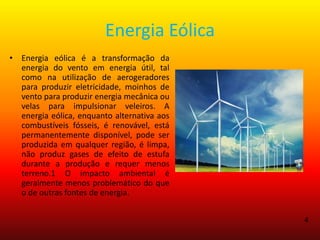 Energia Eólica
• Energia eólica é a transformação da
energia do vento em energia útil, tal
como na utilização de aerogeradores
para produzir eletricidade, moinhos de
vento para produzir energia mecânica ou
velas para impulsionar veleiros. A
energia eólica, enquanto alternativa aos
combustíveis fósseis, é renovável, está
permanentemente disponível, pode ser
produzida em qualquer região, é limpa,
não produz gases de efeito de estufa
durante a produção e requer menos
terreno.1 O impacto ambiental é
geralmente menos problemático do que
o de outras fontes de energia.
4
 