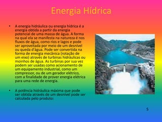 Energia Hídrica
• A energia hidráulica ou energia hídrica é a
energia obtida a partir da energia
potencial de uma massa de água. A forma
na qual ela se manifesta na natureza é nos
fluxos de água, como rios e lagos e pode
ser aproveitada por meio de um desnível
ou queda d'água. Pode ser convertida na
forma de energia mecânica (rotação de
um eixo) através de turbinas hidráulicas ou
moinhos de água. As turbinas por sua vez
podem ser usadas como acionamento de
um equipamento industrial, como um
compressor, ou de um gerador elétrico,
com a finalidade de prover energia elétrica
para uma rede de energia.
• A potência hidráulica máxima que pode
ser obtida através de um desnível pode ser
calculada pelo produto:
5
 
