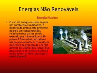 Energias Não Renováveis
• O uso de energia nuclear requer
um combustível radioativo, o
minério de urânio está presente
no solo em concentrações
relativamente baixas sendo
extraído por mineração em 19
países.7 Este urânio extraído é
usado para abastecer os reatores
nucleares de geração de energia
através de Urânio-235 fusível que
gera calor, e em última instância
utilizado em turbinas para gerar
eletricidade.8
 