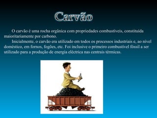 O carvão é uma rocha orgânica com propriedades combustíveis, constituída
maioritariamente por carbono.
     Inicialmente, o carvão era utilizado em todos os processos industriais e, ao nível
doméstico, em fornos, fogões, etc. Foi inclusive o primeiro combustível fóssil a ser
utilizado para a produção de energia eléctrica nas centrais térmicas.
 